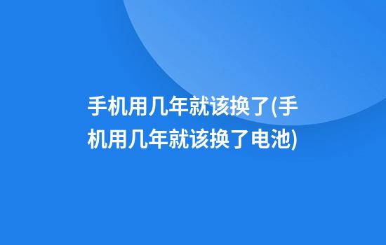 手机用几年就该换了(手机用几年就该换了电池)